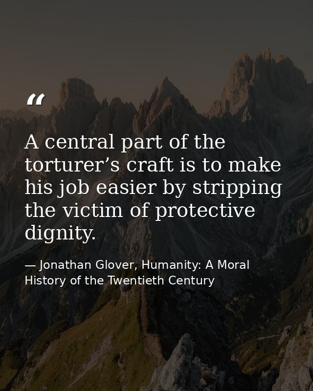 A central part of the torturer’s craft is to make his job easier by stripping the victim of protective dignity. — Jonathan Glover, Humanity: A Moral History of the Twentieth Century