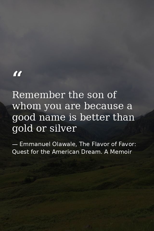 Remember the son of whom you are because a good name is better than gold or silver — Emmanuel Olawale, The Flavor of Favor: Quest for the American Dream. A Memoir