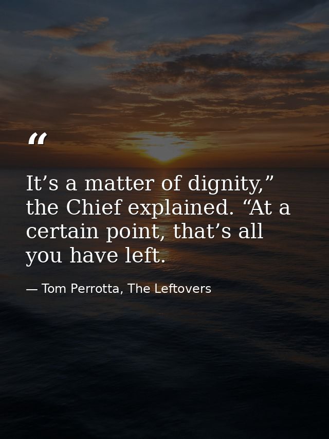 It’s a matter of dignity,” the Chief explained. “At a certain point, that’s all you have left. — Tom Perrotta, The Leftovers