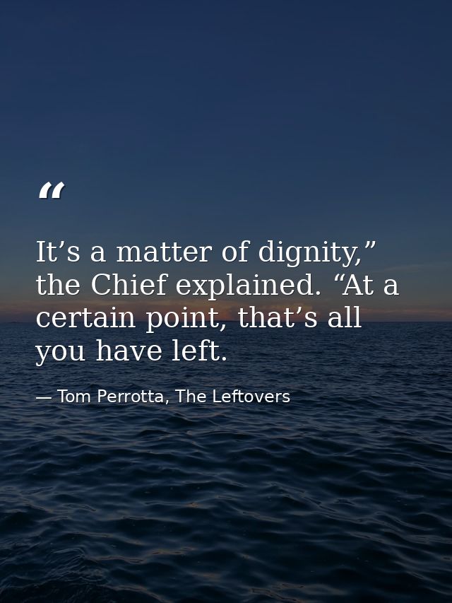 It’s a matter of dignity,” the Chief explained. “At a certain point, that’s all you have left. — Tom Perrotta, The Leftovers