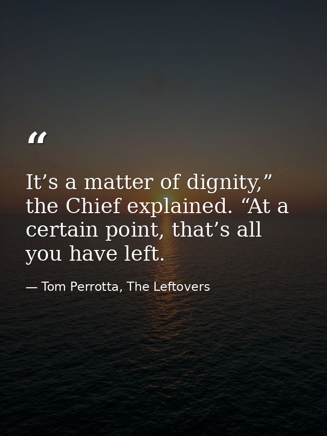 It’s a matter of dignity,” the Chief explained. “At a certain point, that’s all you have left. — Tom Perrotta, The Leftovers