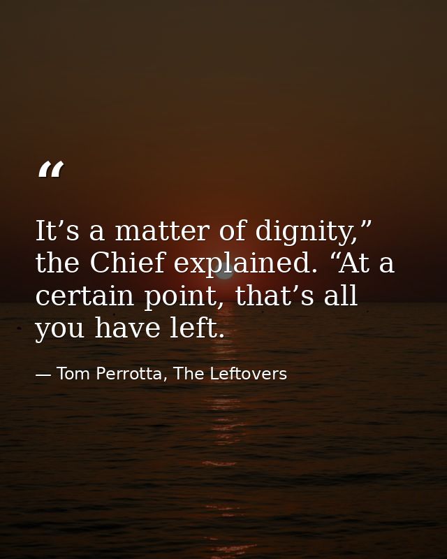 It’s a matter of dignity,” the Chief explained. “At a certain point, that’s all you have left. — Tom Perrotta, The Leftovers