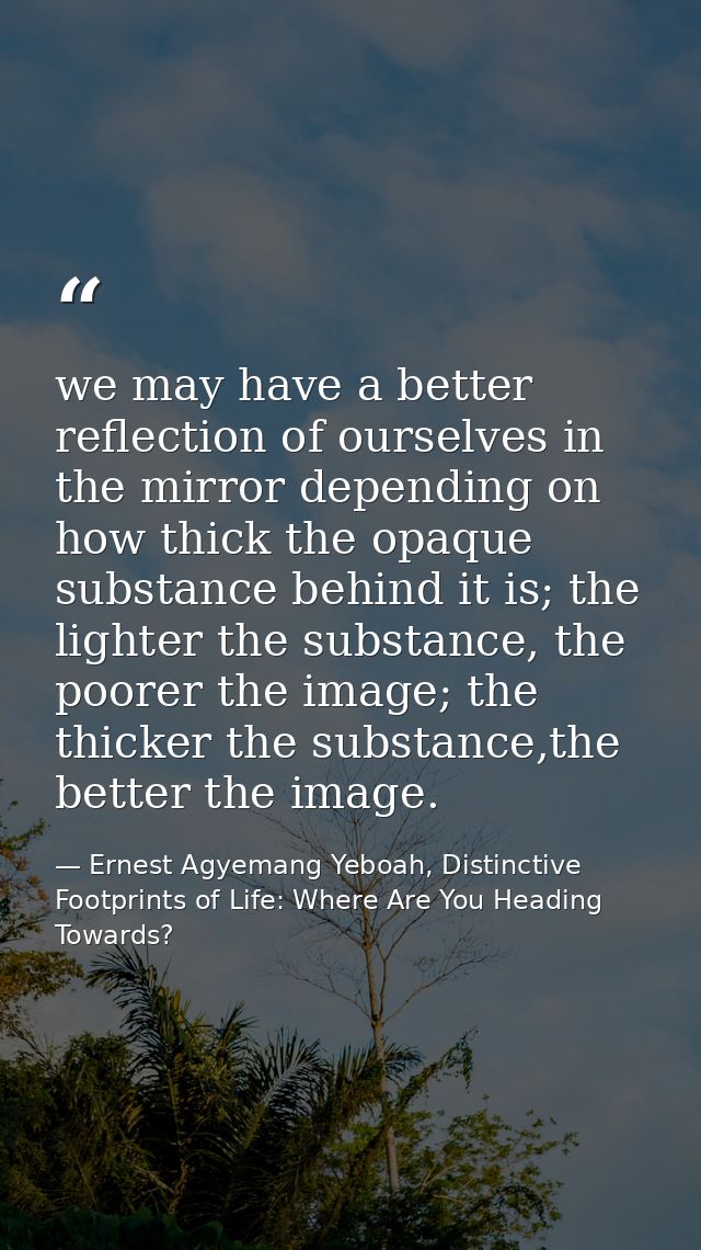 we may have a better reflection of ourselves in the mirror depending on how thick the opaque substance behind it is; the — Ernest Agyemang Yeboah, Distinctive Footprints of Life: Where Are You Heading Towards?