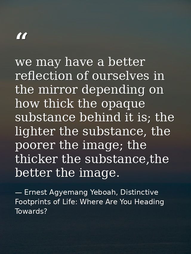 we may have a better reflection of ourselves in the mirror depending on how thick the opaque substance behind it is; the — Ernest Agyemang Yeboah, Distinctive Footprints of Life: Where Are You Heading Towards?