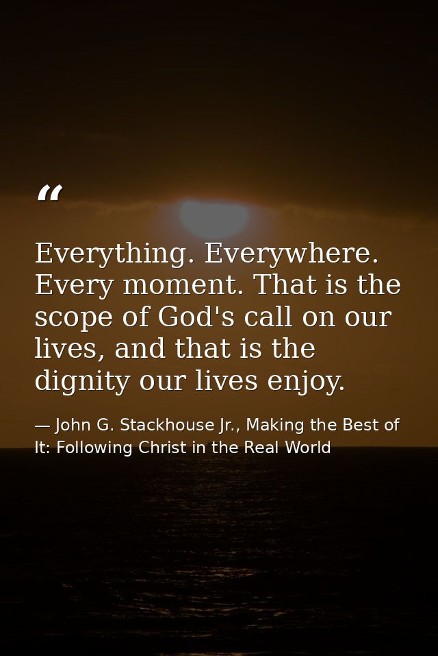 Everything. Everywhere. Every moment. That is the scope of God's call on our lives, and that is the dignity our lives en — John G. Stackhouse Jr., Making the Best of It: Following Christ in the Real World