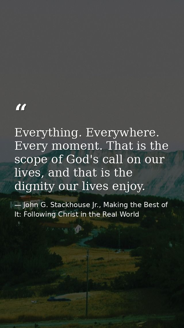 Everything. Everywhere. Every moment. That is the scope of God's call on our lives, and that is the dignity our lives en — John G. Stackhouse Jr., Making the Best of It: Following Christ in the Real World