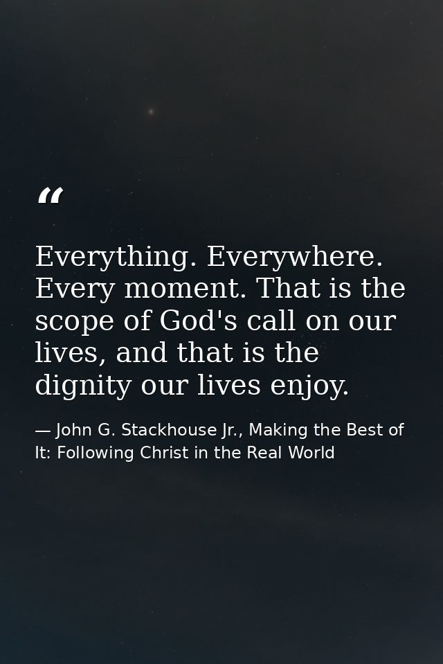 Everything. Everywhere. Every moment. That is the scope of God's call on our lives, and that is the dignity our lives en — John G. Stackhouse Jr., Making the Best of It: Following Christ in the Real World