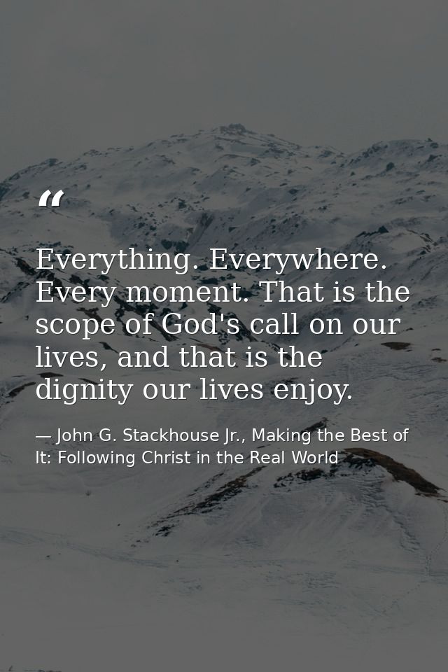 Everything. Everywhere. Every moment. That is the scope of God's call on our lives, and that is the dignity our lives en — John G. Stackhouse Jr., Making the Best of It: Following Christ in the Real World