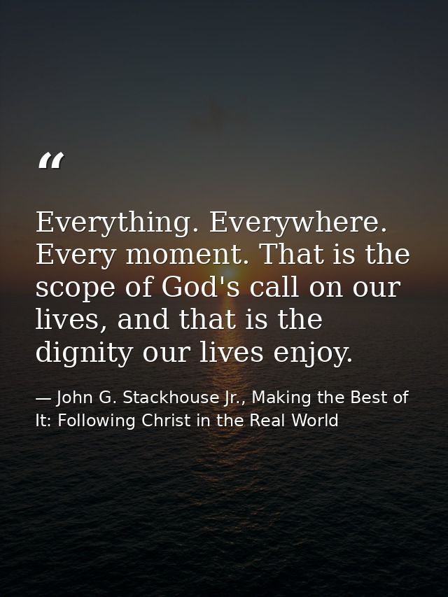 Everything. Everywhere. Every moment. That is the scope of God's call on our lives, and that is the dignity our lives en — John G. Stackhouse Jr., Making the Best of It: Following Christ in the Real World
