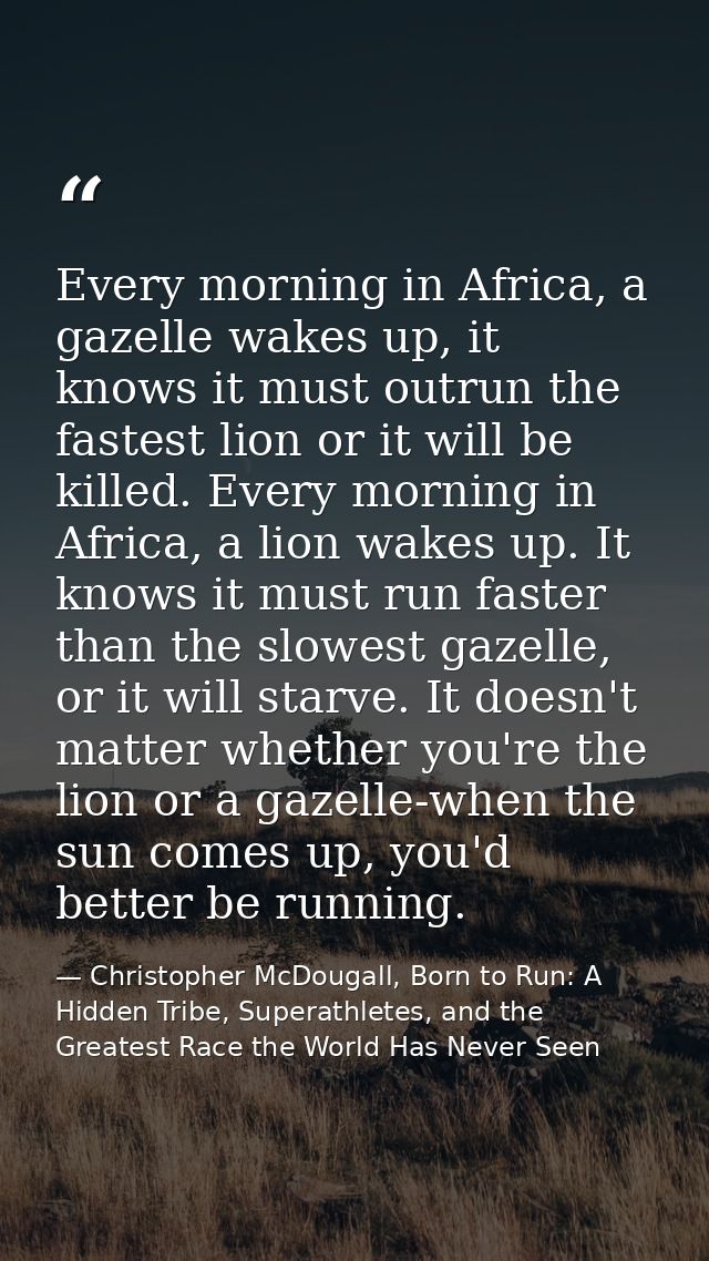 Every morning in Africa, a gazelle wakes up, it knows it must outrun the fastest lion or it will be killed. Every mornin — Christopher McDougall, Born to Run: A Hidden Tribe, Superathletes, and the Greatest Race the World Has Never Seen