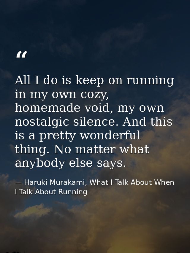 All I do is keep on running in my own cozy, homemade void, my own nostalgic silence. And this is a pretty wonderful thin — Haruki Murakami, What I Talk About When I Talk About Running