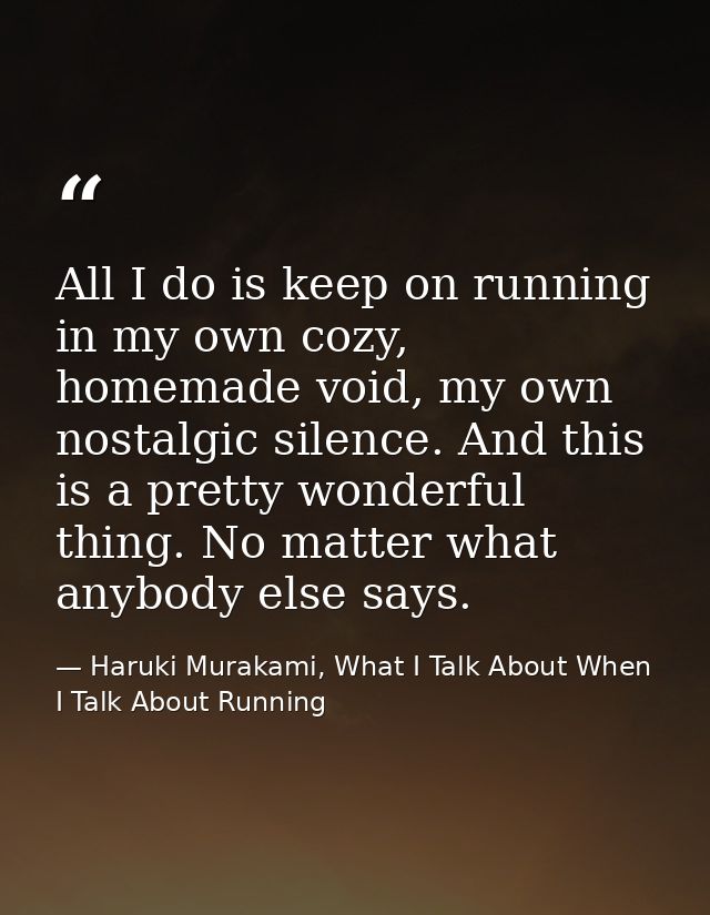All I do is keep on running in my own cozy, homemade void, my own nostalgic silence. And this is a pretty wonderful thin — Haruki Murakami, What I Talk About When I Talk About Running