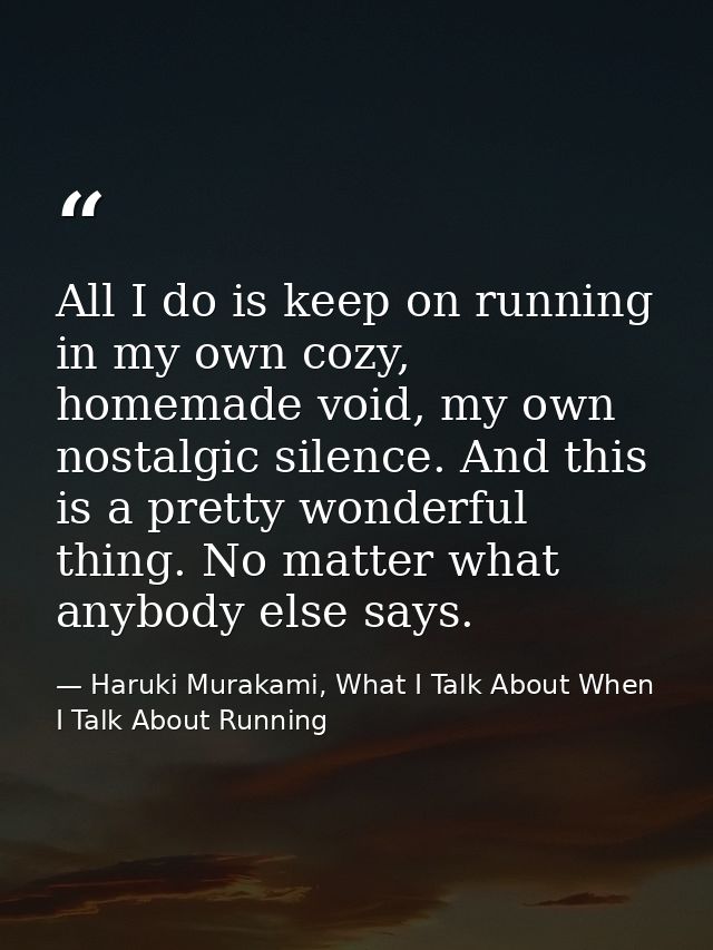 All I do is keep on running in my own cozy, homemade void, my own nostalgic silence. And this is a pretty wonderful thin — Haruki Murakami, What I Talk About When I Talk About Running