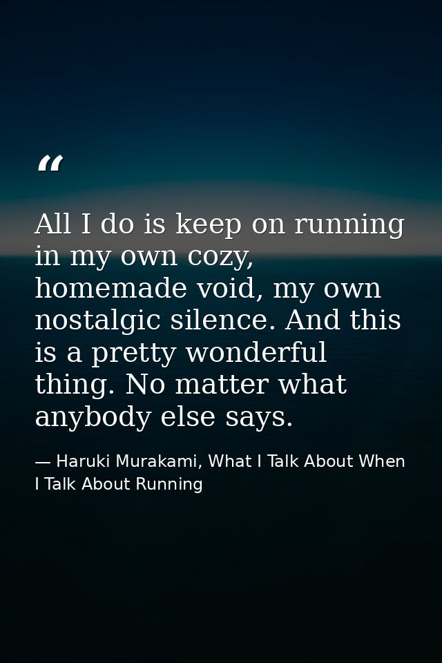 All I do is keep on running in my own cozy, homemade void, my own nostalgic silence. And this is a pretty wonderful thin — Haruki Murakami, What I Talk About When I Talk About Running