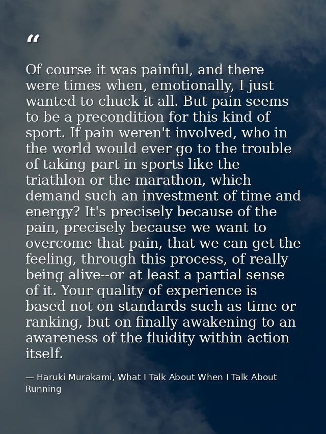 Of course it was painful, and there were times when, emotionally, I just wanted to chuck it all. But pain seems to be a  — Haruki Murakami, What I Talk About When I Talk About Running
