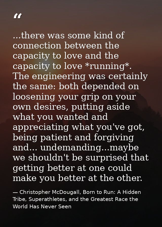 ...there was some kind of connection between the capacity to love and the capacity to love *running*. The engineering wa — Christopher McDougall, Born to Run: A Hidden Tribe, Superathletes, and the Greatest Race the World Has Never Seen