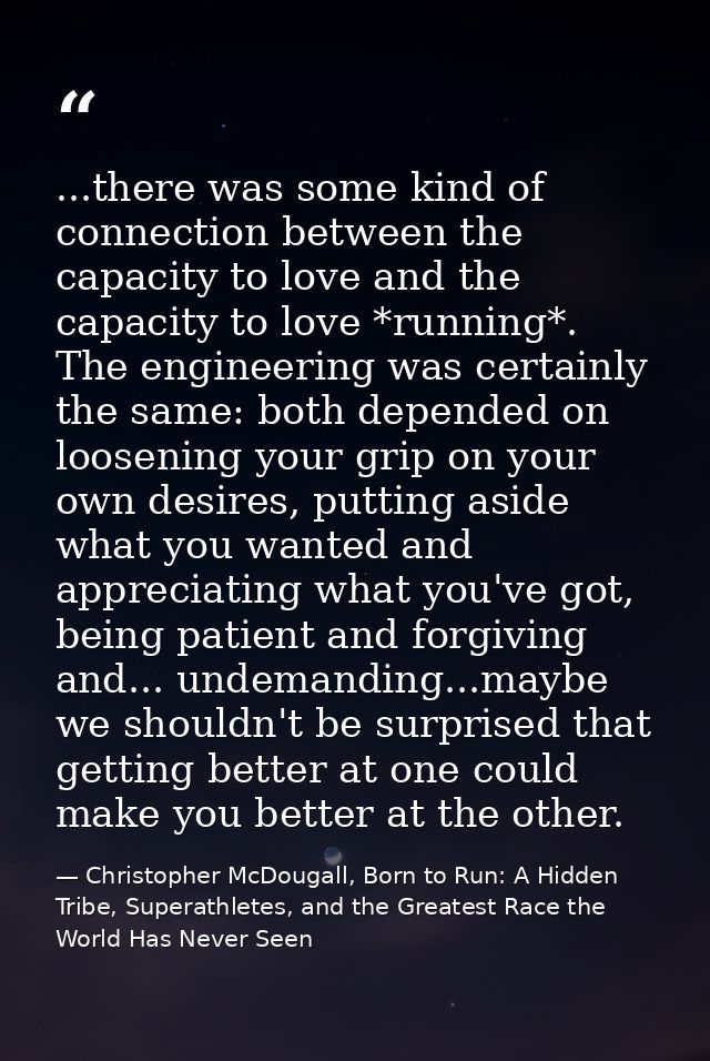 ...there was some kind of connection between the capacity to love and the capacity to love *running*. The engineering wa — Christopher McDougall, Born to Run: A Hidden Tribe, Superathletes, and the Greatest Race the World Has Never Seen