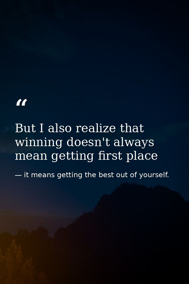 But I also realize that winning doesn't always mean getting first place — it means getting the best out of yourself.