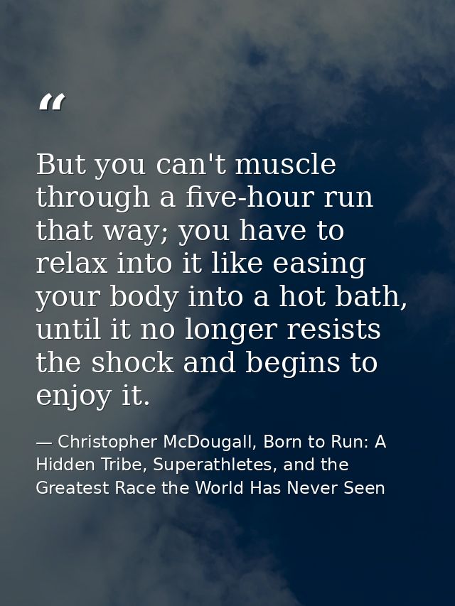 But you can't muscle through a five-hour run that way; you have to relax into it like easing your body into a hot bath,  — Christopher McDougall, Born to Run: A Hidden Tribe, Superathletes, and the Greatest Race the World Has Never Seen