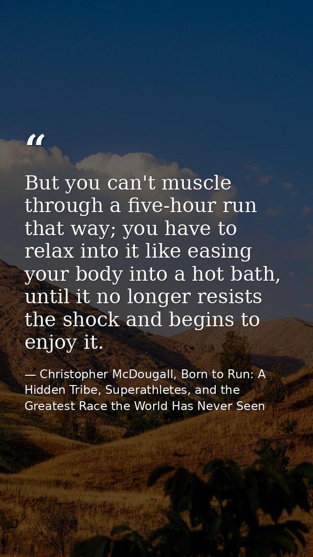 But you can't muscle through a five-hour run that way; you have to relax into it like easing your body into a hot bath,  — Christopher McDougall, Born to Run: A Hidden Tribe, Superathletes, and the Greatest Race the World Has Never Seen