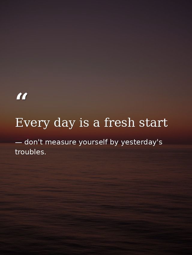 Every day is a fresh start — don't measure yourself by yesterday's troubles.