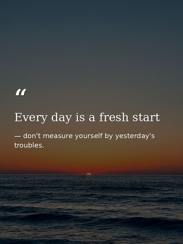Every day is a fresh start — don't measure yourself by yesterday's troubles.