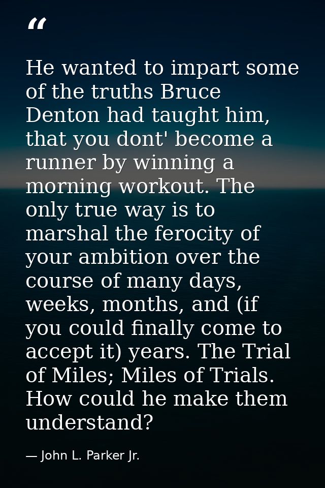 He wanted to impart some of the truths Bruce Denton had taught him, that you dont' become a runner by winning a morning  — John L. Parker Jr.