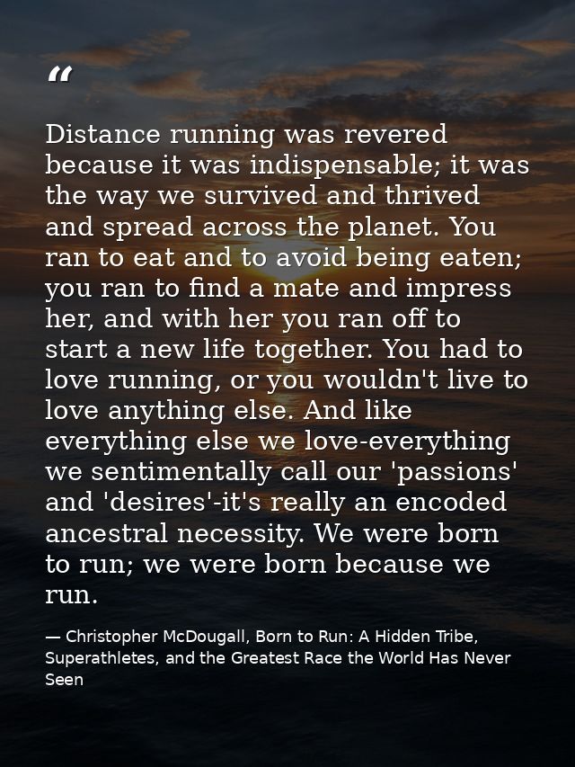 Distance running was revered because it was indispensable; it was the way we survived and thrived and spread across the  — Christopher McDougall, Born to Run: A Hidden Tribe, Superathletes, and the Greatest Race the World Has Never Seen
