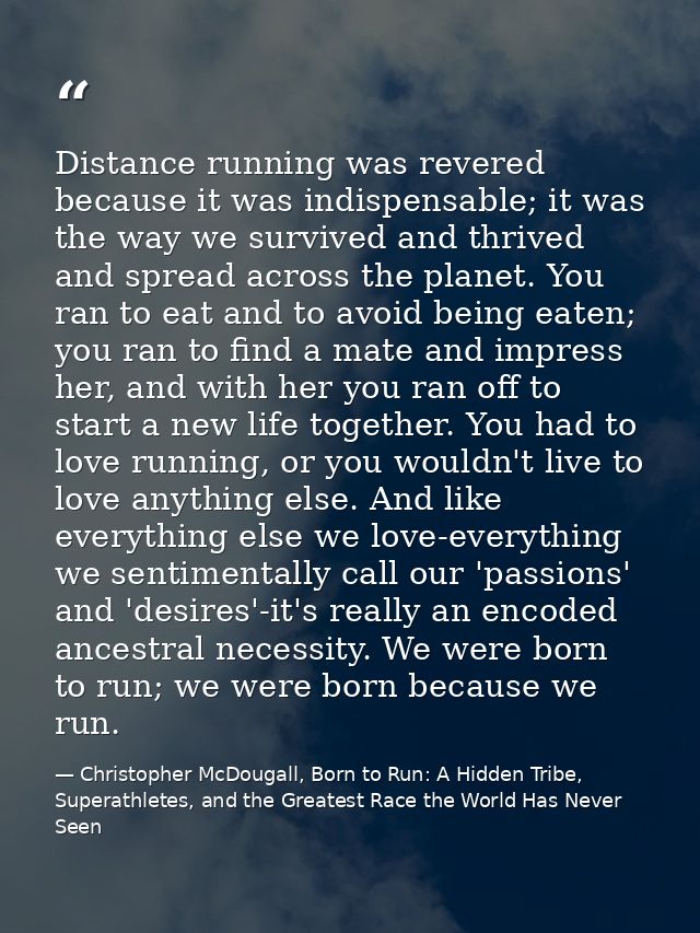 Distance running was revered because it was indispensable; it was the way we survived and thrived and spread across the  — Christopher McDougall, Born to Run: A Hidden Tribe, Superathletes, and the Greatest Race the World Has Never Seen