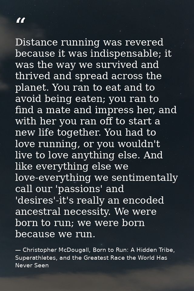 Distance running was revered because it was indispensable; it was the way we survived and thrived and spread across the  — Christopher McDougall, Born to Run: A Hidden Tribe, Superathletes, and the Greatest Race the World Has Never Seen