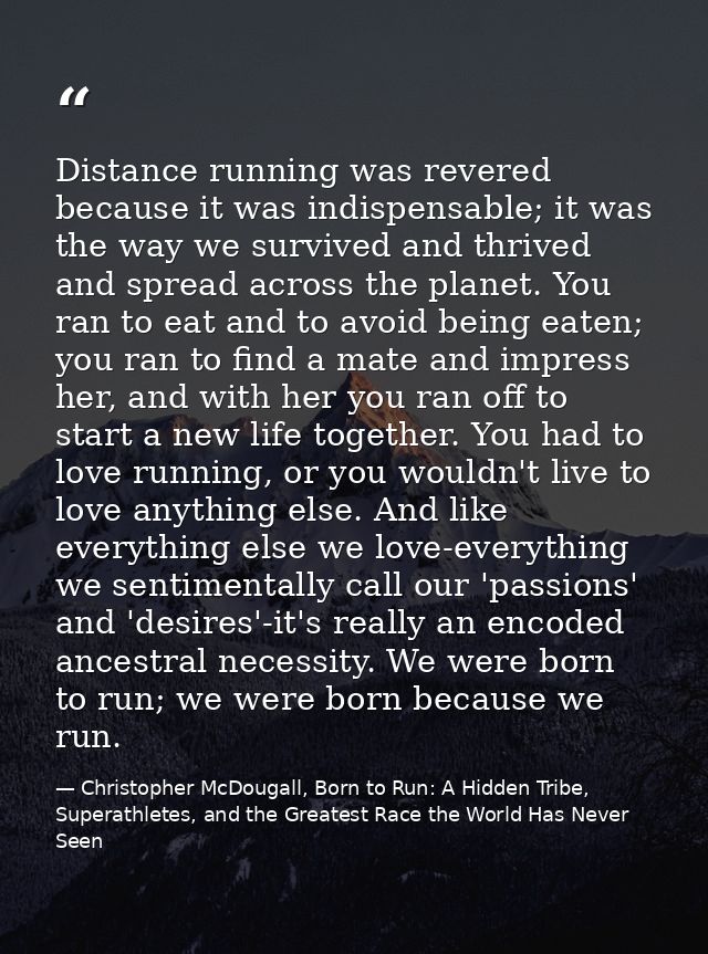 Distance running was revered because it was indispensable; it was the way we survived and thrived and spread across the  — Christopher McDougall, Born to Run: A Hidden Tribe, Superathletes, and the Greatest Race the World Has Never Seen