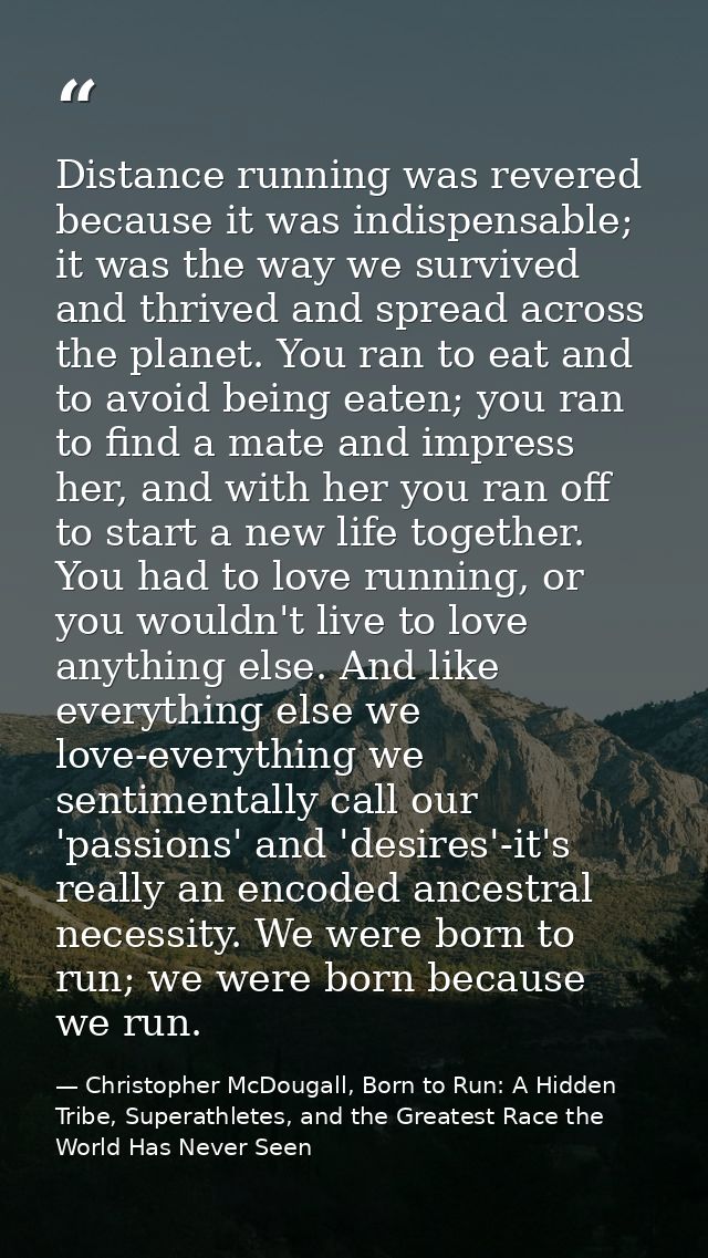 Distance running was revered because it was indispensable; it was the way we survived and thrived and spread across the  — Christopher McDougall, Born to Run: A Hidden Tribe, Superathletes, and the Greatest Race the World Has Never Seen