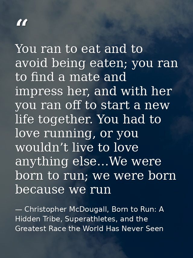 You ran to eat and to avoid being eaten; you ran to find a mate and impress her, and with her you ran off to start a new — Christopher McDougall, Born to Run: A Hidden Tribe, Superathletes, and the Greatest Race the World Has Never Seen