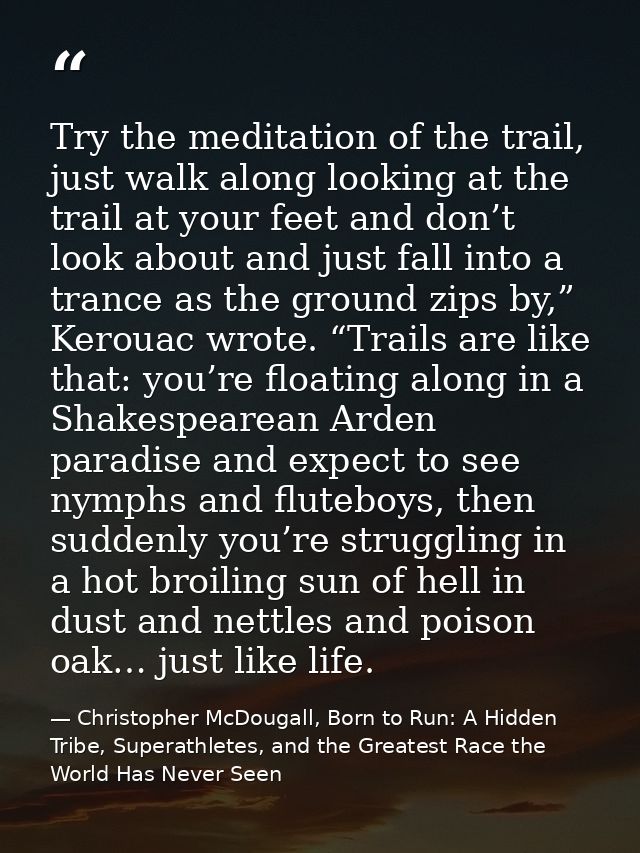 Try the meditation of the trail, just walk along looking at the trail at your feet and don’t look about and just fall in — Christopher McDougall, Born to Run: A Hidden Tribe, Superathletes, and the Greatest Race the World Has Never Seen