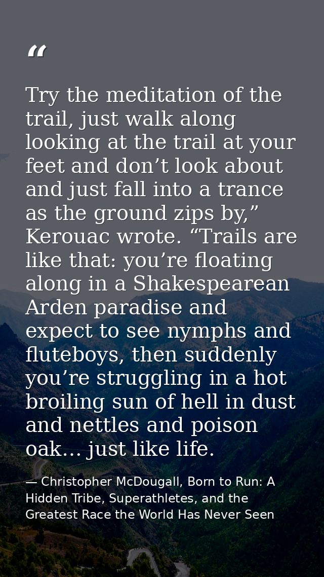 Try the meditation of the trail, just walk along looking at the trail at your feet and don’t look about and just fall in — Christopher McDougall, Born to Run: A Hidden Tribe, Superathletes, and the Greatest Race the World Has Never Seen