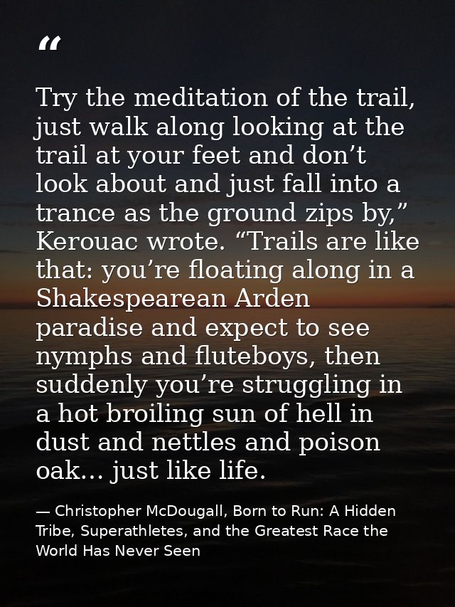 Try the meditation of the trail, just walk along looking at the trail at your feet and don’t look about and just fall in — Christopher McDougall, Born to Run: A Hidden Tribe, Superathletes, and the Greatest Race the World Has Never Seen