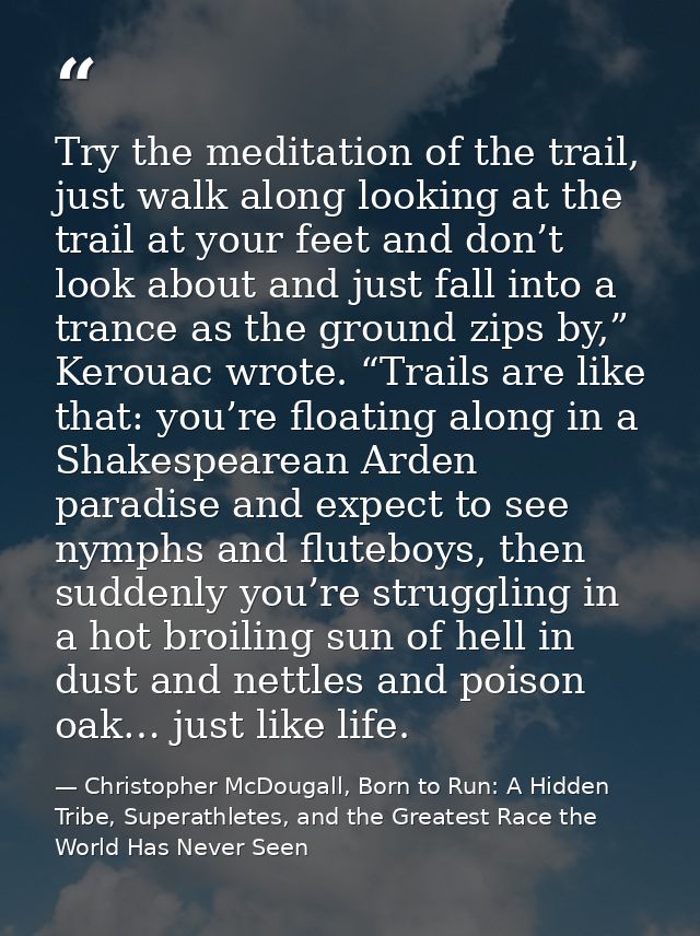 Try the meditation of the trail, just walk along looking at the trail at your feet and don’t look about and just fall in — Christopher McDougall, Born to Run: A Hidden Tribe, Superathletes, and the Greatest Race the World Has Never Seen