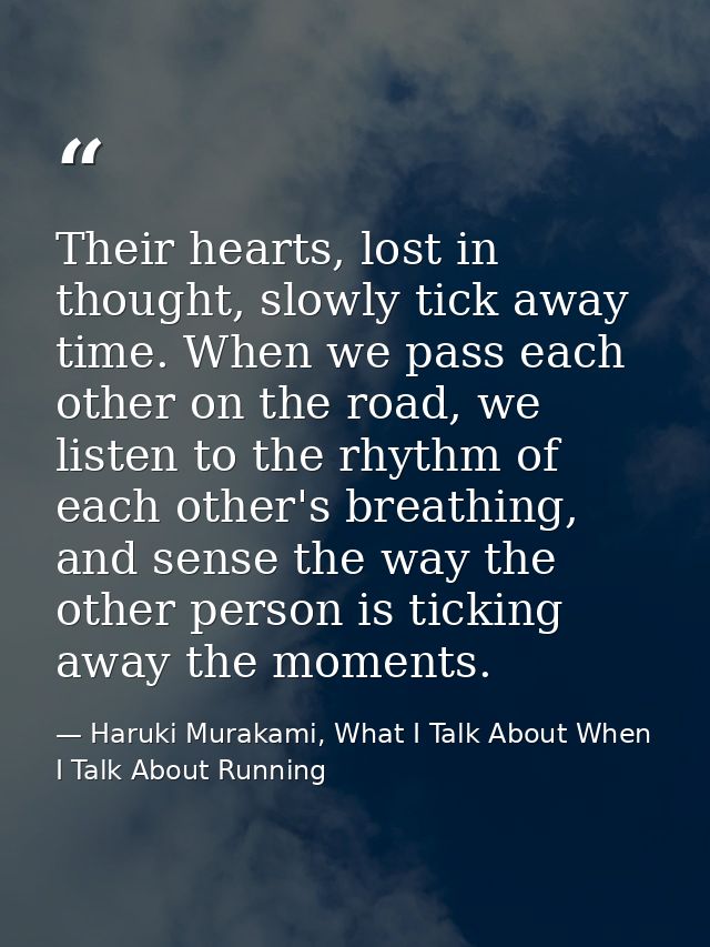 Their hearts, lost in thought, slowly tick away time. When we pass each other on the road, we listen to the rhythm of ea — Haruki Murakami, What I Talk About When I Talk About Running