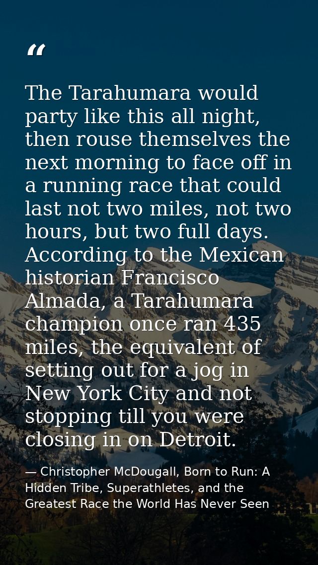 The Tarahumara would party like this all night, then rouse themselves the next morning to face off in a running race tha — Christopher McDougall, Born to Run: A Hidden Tribe, Superathletes, and the Greatest Race the World Has Never Seen