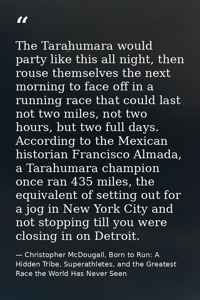 The Tarahumara would party like this all night, then rouse themselves the next morning to face off in a running race tha — Christopher McDougall, Born to Run: A Hidden Tribe, Superathletes, and the Greatest Race the World Has Never Seen
