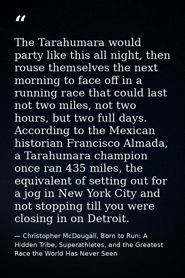 The Tarahumara would party like this all night, then rouse themselves the next morning to face off in a running race tha — Christopher McDougall, Born to Run: A Hidden Tribe, Superathletes, and the Greatest Race the World Has Never Seen