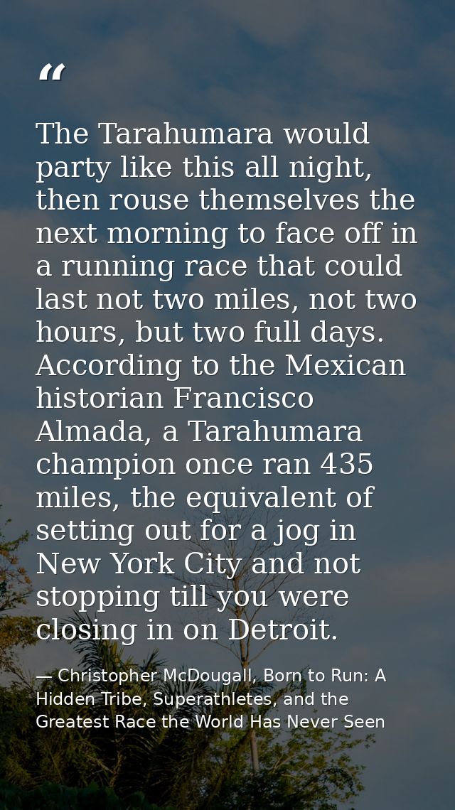 The Tarahumara would party like this all night, then rouse themselves the next morning to face off in a running race tha — Christopher McDougall, Born to Run: A Hidden Tribe, Superathletes, and the Greatest Race the World Has Never Seen
