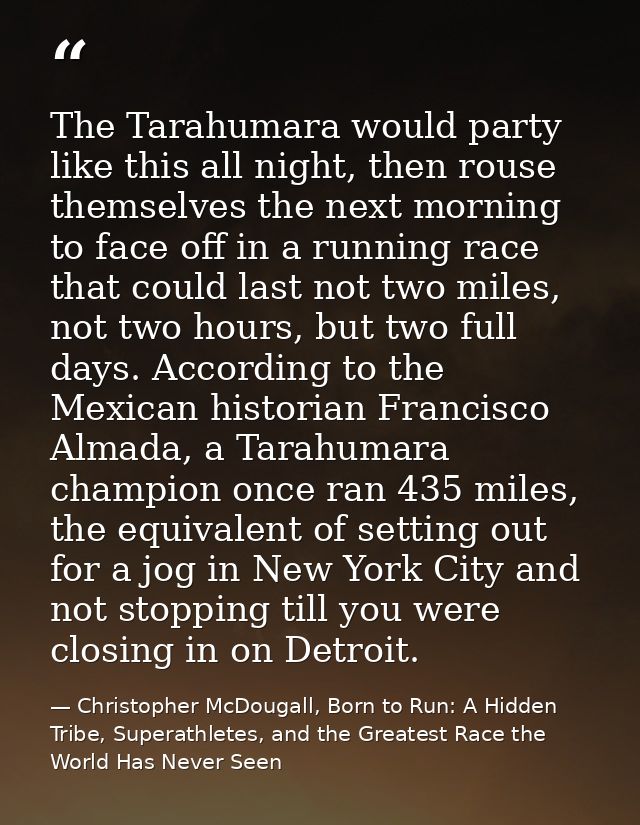 The Tarahumara would party like this all night, then rouse themselves the next morning to face off in a running race tha — Christopher McDougall, Born to Run: A Hidden Tribe, Superathletes, and the Greatest Race the World Has Never Seen