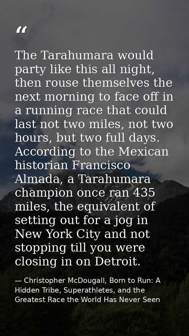 The Tarahumara would party like this all night, then rouse themselves the next morning to face off in a running race tha — Christopher McDougall, Born to Run: A Hidden Tribe, Superathletes, and the Greatest Race the World Has Never Seen