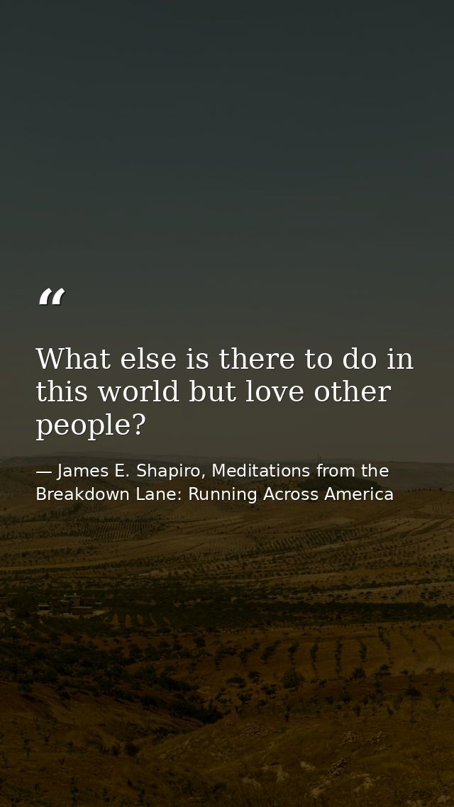What else is there to do in this world but love other people? — James E. Shapiro, Meditations from the Breakdown Lane: Running Across America