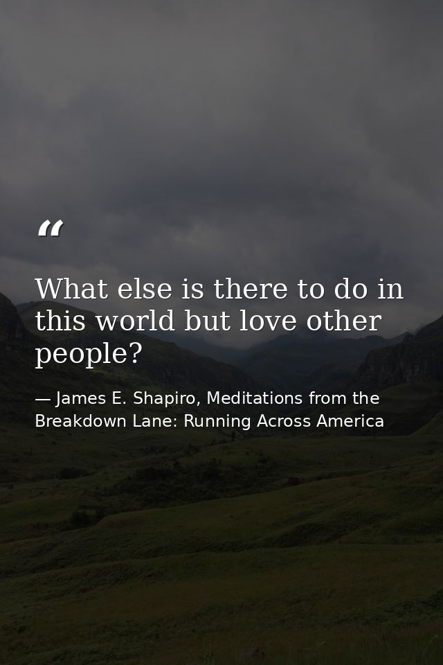 What else is there to do in this world but love other people? — James E. Shapiro, Meditations from the Breakdown Lane: Running Across America