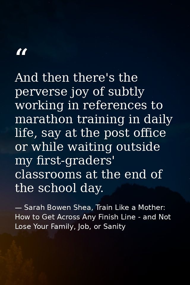 And then there's the perverse joy of subtly working in references to marathon training in daily life, say at the post of — Sarah Bowen Shea, Train Like a Mother: How to Get Across Any Finish Line - and Not Lose Your Family, Job, or Sanity