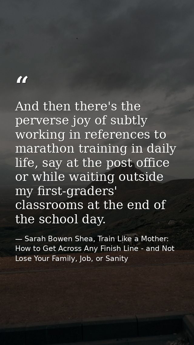 And then there's the perverse joy of subtly working in references to marathon training in daily life, say at the post of — Sarah Bowen Shea, Train Like a Mother: How to Get Across Any Finish Line - and Not Lose Your Family, Job, or Sanity