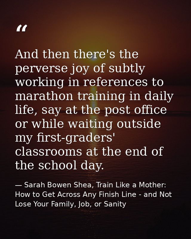 And then there's the perverse joy of subtly working in references to marathon training in daily life, say at the post of — Sarah Bowen Shea, Train Like a Mother: How to Get Across Any Finish Line - and Not Lose Your Family, Job, or Sanity