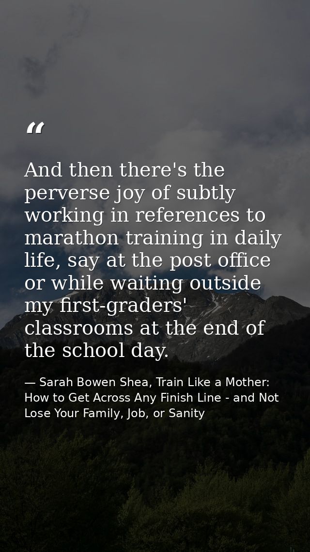 And then there's the perverse joy of subtly working in references to marathon training in daily life, say at the post of — Sarah Bowen Shea, Train Like a Mother: How to Get Across Any Finish Line - and Not Lose Your Family, Job, or Sanity